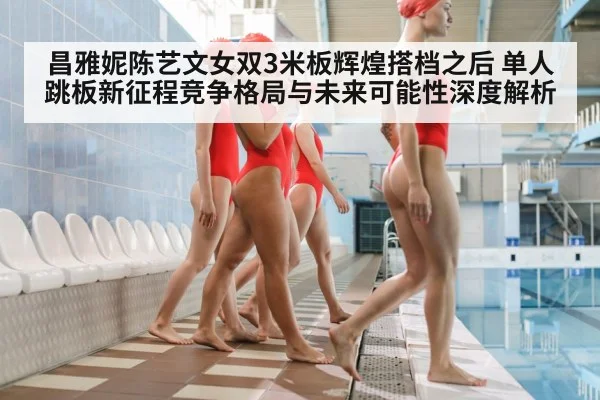 昌雅妮陈艺文女双3米板辉煌搭档之后 单人跳板新征程竞争格局与未来可能性深度解析