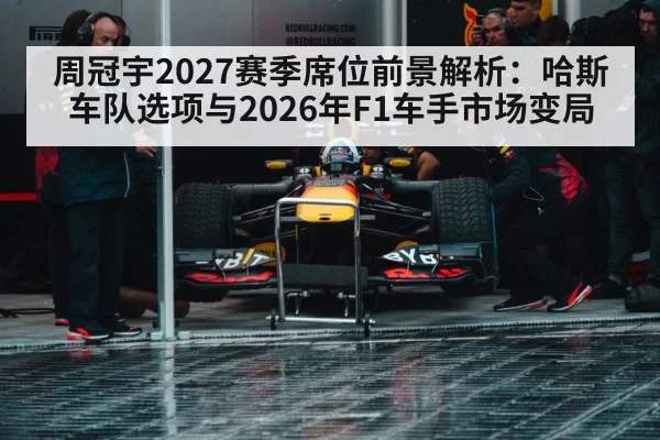 周冠宇2027赛季席位前景解析：哈斯车队选项与2026年F1车手市场变局